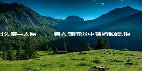 今日头条-太原 耄耋老人转院途中情绪烦躁，拒绝监护；得知老人喜欢唱歌，急救人员陪老人唱歌